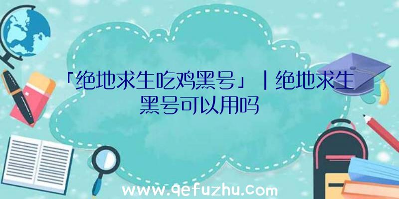 「绝地求生吃鸡黑号」|绝地求生黑号可以用吗